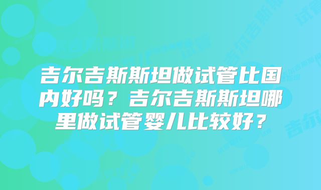 吉尔吉斯斯坦做试管比国内好吗?吉尔吉斯斯坦哪里做试管婴儿比较好?