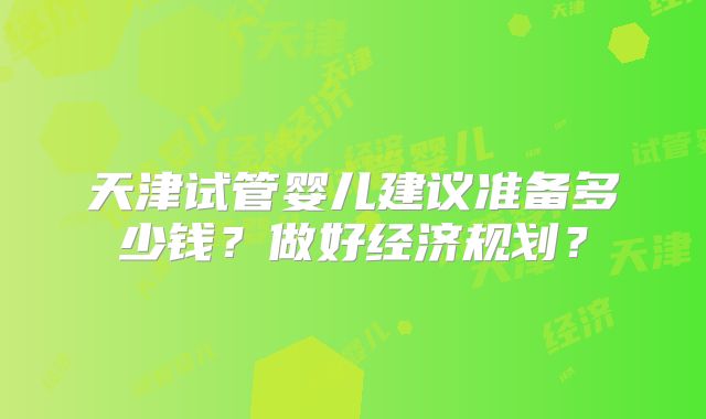 天津试管婴儿建议准备多少钱?做好经济规划?