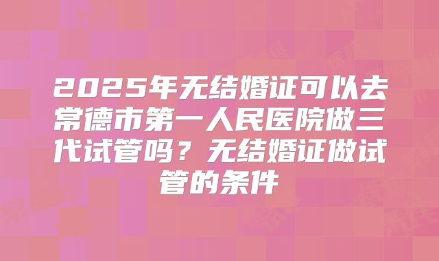 2025年无结婚证可以去常德市第一人民医院做三代试管吗？无结婚证做试管的条件