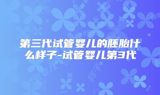 第三代试管婴儿的胚胎什么样子-试管婴儿第3代