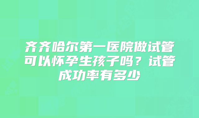 齐齐哈尔第一医院做试管可以怀孕生孩子吗？试管成功率有多少