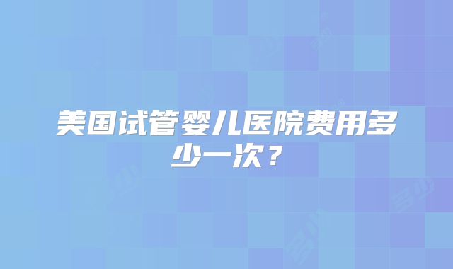 美国试管婴儿医院费用多少一次？