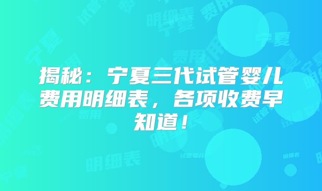 揭秘：宁夏三代试管婴儿费用明细表，各项收费早知道！