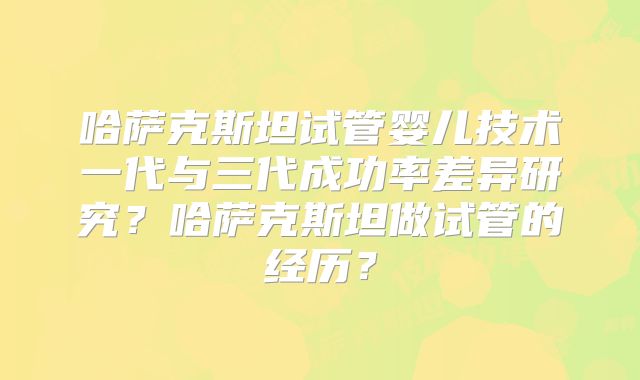 哈萨克斯坦试管婴儿技术一代与三代成功率差异研究？哈萨克斯坦做试管的经历？