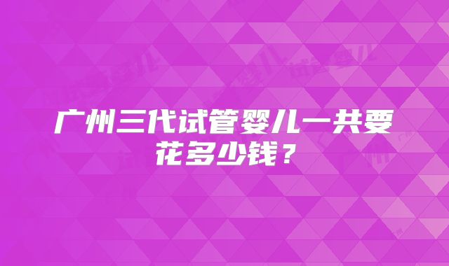 广州三代试管婴儿一共要花多少钱？