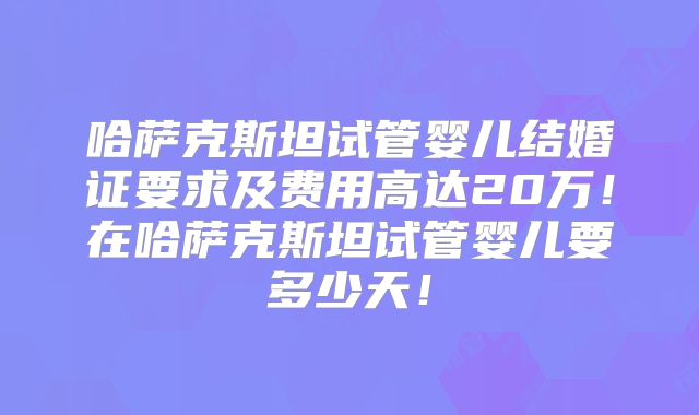 哈萨克斯坦试管婴儿结婚证要求及费用高达20万！在哈萨克斯坦试管婴儿要多少天！