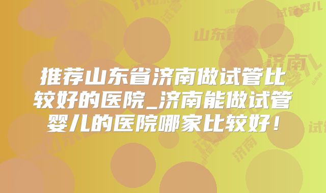 推荐山东省济南做试管比较好的医院_济南能做试管婴儿的医院哪家比较好！