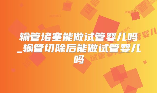 输管堵塞能做试管婴儿吗_输管切除后能做试管婴儿吗