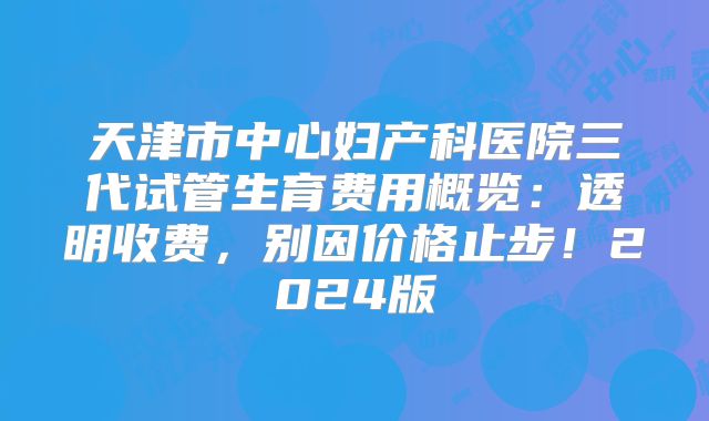 天津市中心妇产科医院三代试管生育费用概览：透明收费，别因价格止步！2024版