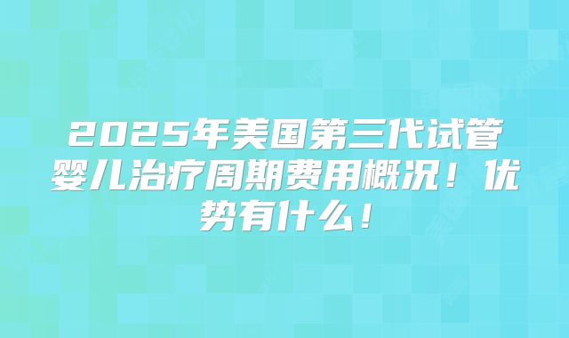 2025年美国第三代试管婴儿治疗周期费用概况!优势有什么!