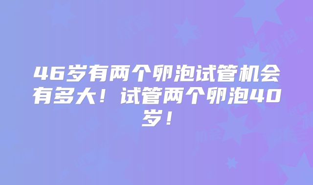 46岁有两个卵泡试管机会有多大！试管两个卵泡40岁！