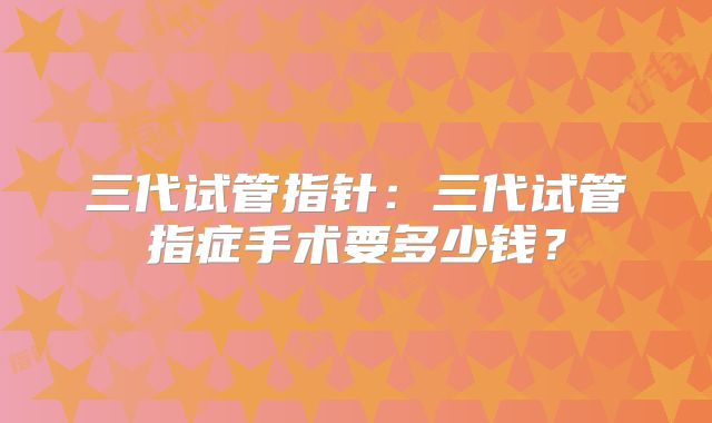三代试管指针:三代试管指症手术要多少钱?