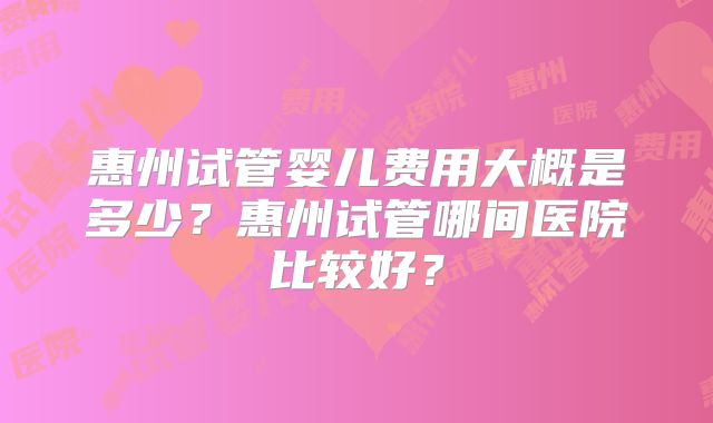 惠州试管婴儿费用大概是多少?惠州试管哪间医院比较好?