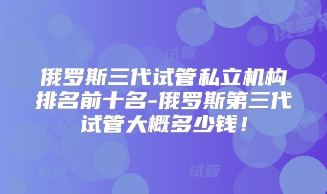 俄罗斯三代试管私立机构排名前十名-俄罗斯第三代试管大概多少钱!