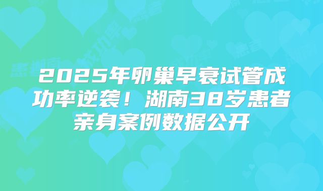 2025年卵巢早衰试管成功率逆袭!湖南38岁患者亲身案例数据公开