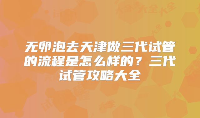 无卵泡去天津做三代试管的流程是怎么样的？三代试管攻略大全