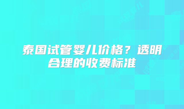 泰国试管婴儿价格？透明合理的收费标准