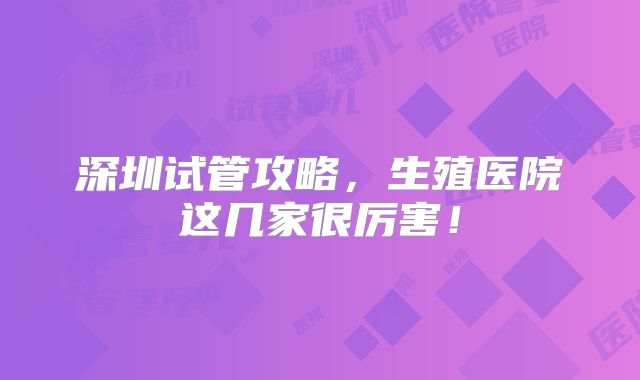 深圳试管攻略,生殖医院这几家很厉害!