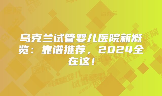 乌克兰试管婴儿医院新概览：靠谱推荐，2024全在这！