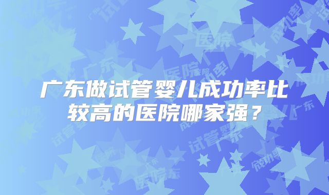 广东做试管婴儿成功率比较高的医院哪家强?