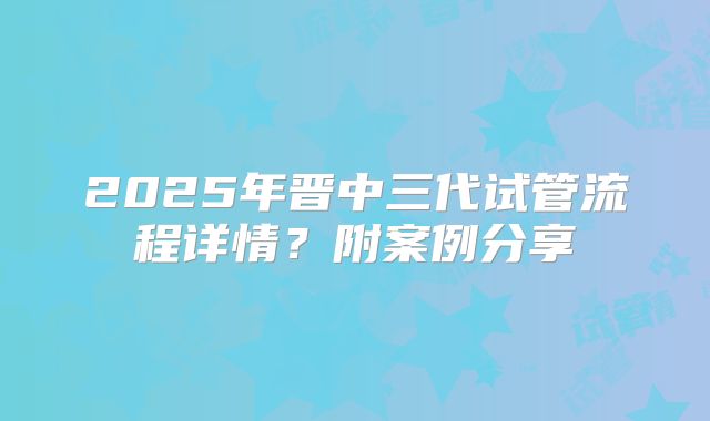 2025年晋中三代试管流程详情?附案例分享