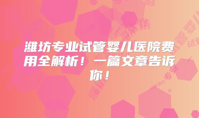 潍坊专业试管婴儿医院费用全解析！一篇文章告诉你！