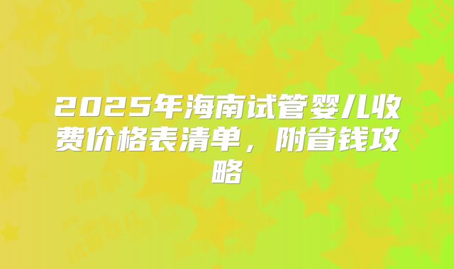 2025年海南试管婴儿收费价格表清单,附省钱攻略