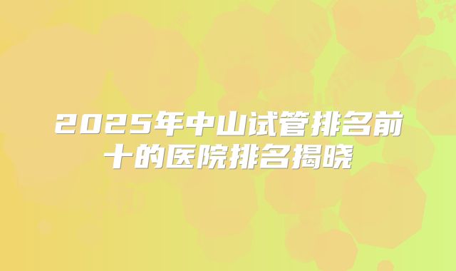 2025年中山试管排名前十的医院排名揭晓