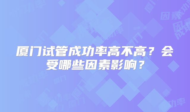 厦门试管成功率高不高?会受哪些因素影响?