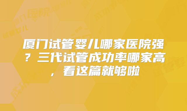 厦门试管婴儿哪家医院强？三代试管成功率哪家高，看这篇就够啦