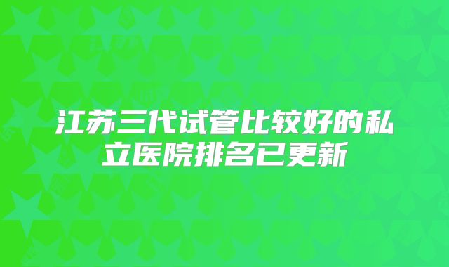 江苏三代试管比较好的私立医院排名已更新