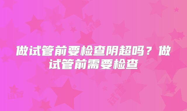 做试管前要检查阴超吗?做试管前需要检查