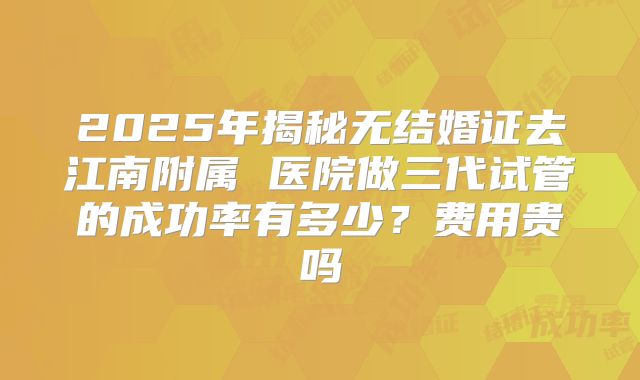 2025年揭秘无结婚证去江南附属 医院做三代试管的成功率有多少？费用贵吗