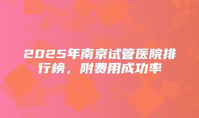2025年南京试管医院排行榜，附费用成功率