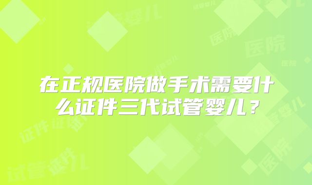 在正规医院做手术需要什么证件三代试管婴儿?