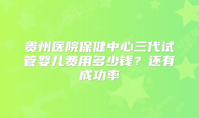 贵州医院保健中心三代试管婴儿费用多少钱？还有成功率