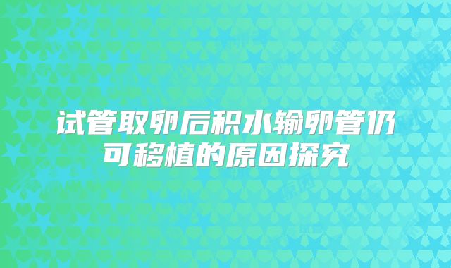 试管取卵后积水输卵管仍可移植的原因探究