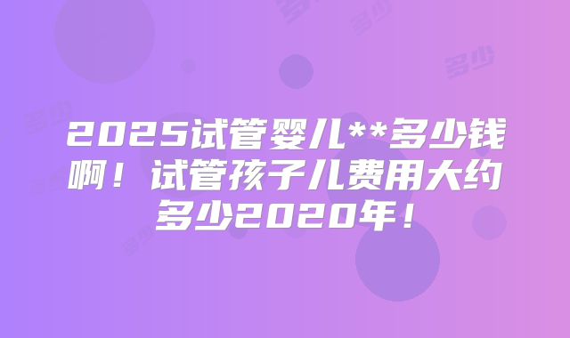2025试管婴儿**多少钱啊！试管孩子儿费用大约多少2020年！