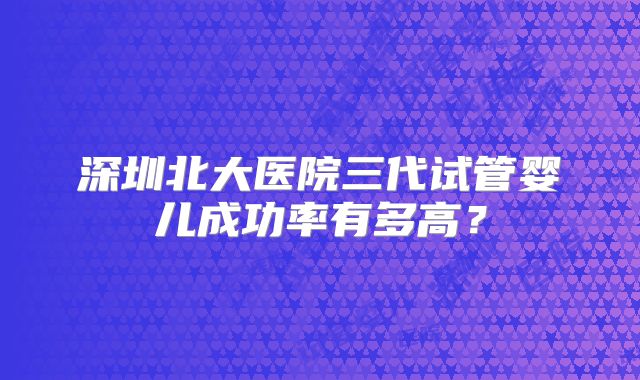 深圳北大医院三代试管婴儿成功率有多高?