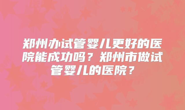 郑州办试管婴儿更好的医院能成功吗？郑州市做试管婴儿的医院？