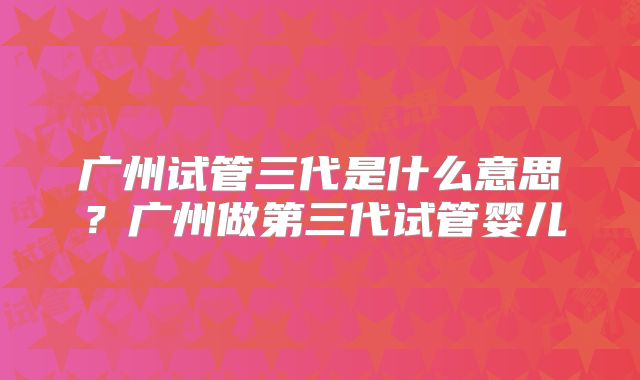 广州试管三代是什么意思？广州做第三代试管婴儿
