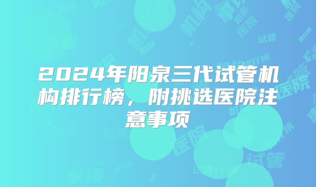 2024年阳泉三代试管机构排行榜，附挑选医院注意事项