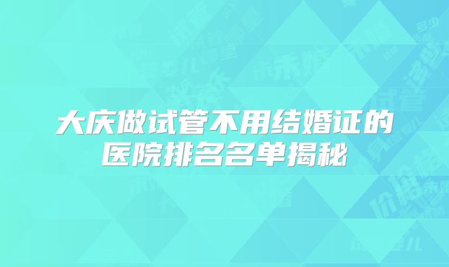 大庆做试管不用结婚证的医院排名名单揭秘