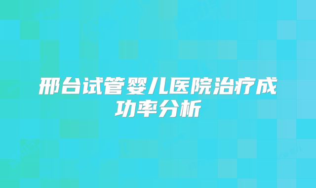 邢台试管婴儿医院治疗成功率分析