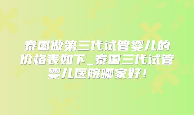 泰国做第三代试管婴儿的价格表如下_泰国三代试管婴儿医院哪家好！