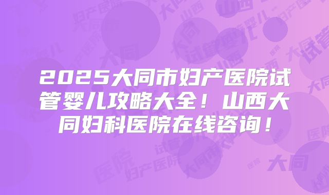 2025大同市妇产医院试管婴儿攻略大全！山西大同妇科医院在线咨询！