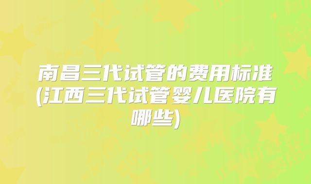 南昌三代试管的费用标准(江西三代试管婴儿医院有哪些)