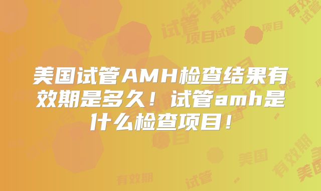 美国试管AMH检查结果有效期是多久！试管amh是什么检查项目！