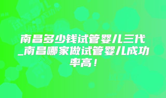 南昌多少钱试管婴儿三代_南昌哪家做试管婴儿成功率高！