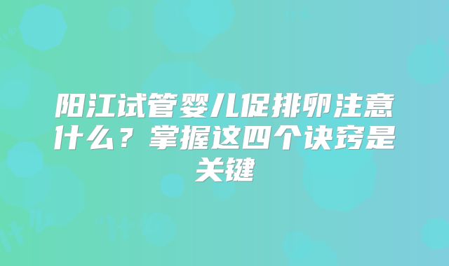 阳江试管婴儿促排卵注意什么？掌握这四个诀窍是关键